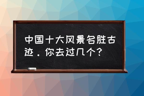 我知道的名胜古迹 中国十大风景名胜古迹。你去过几个？