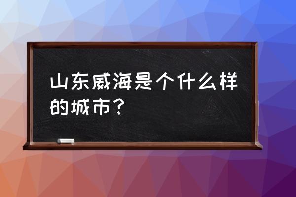 山东威海是个什么样的城市 山东威海是个什么样的城市？