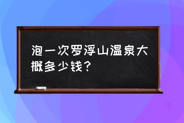 罗浮山有几个温泉 泡一次罗浮山温泉大概多少钱？