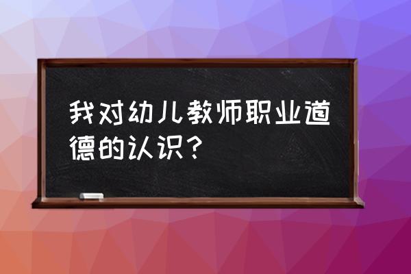 幼儿师德总结 个人总结 我对幼儿教师职业道德的认识？