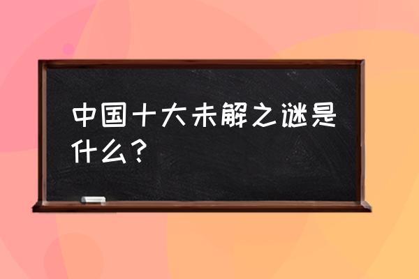 中国十大未解之谜 中国十大未解之谜是什么？