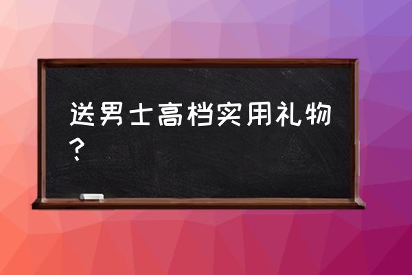 送男士高档实用礼物 送男士高档实用礼物？