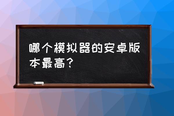 安卓版本最高的模拟器 哪个模拟器的安卓版本最高？