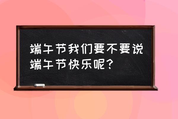 端午节可以说端午节快乐吗 端午节我们要不要说端午节快乐呢？