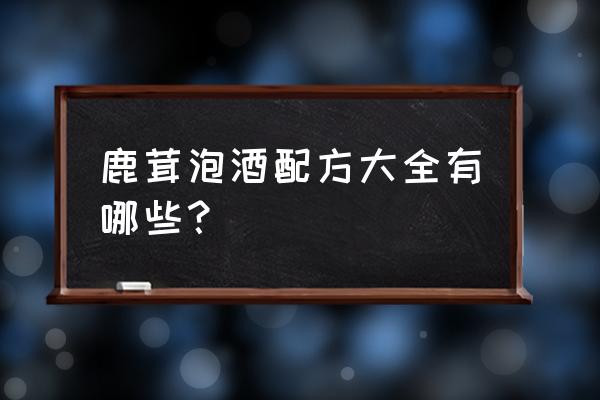 鹿茸泡酒的最佳配方 鹿茸泡酒配方大全有哪些？