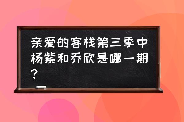 亲爱的客栈3资源 亲爱的客栈第三季中杨紫和乔欣是哪一期？