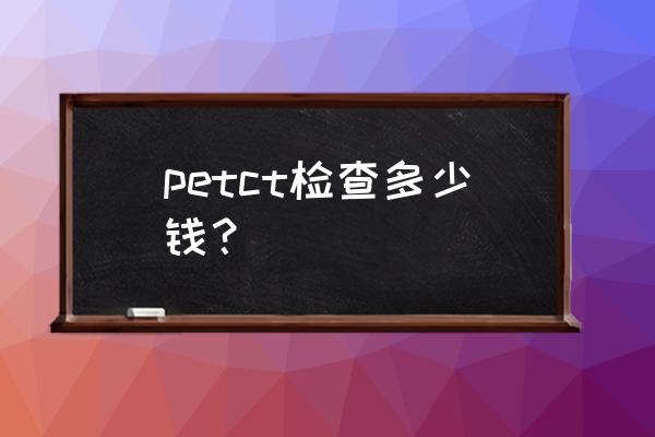 全身petct检查多少钱 petct检查多少钱？