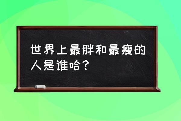 世界上最胖的人和最瘦的人 世界上最胖和最瘦的人是谁哈？