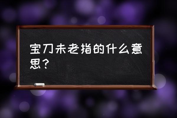 英雄宝刀未老啥意思 宝刀未老指的什么意思？