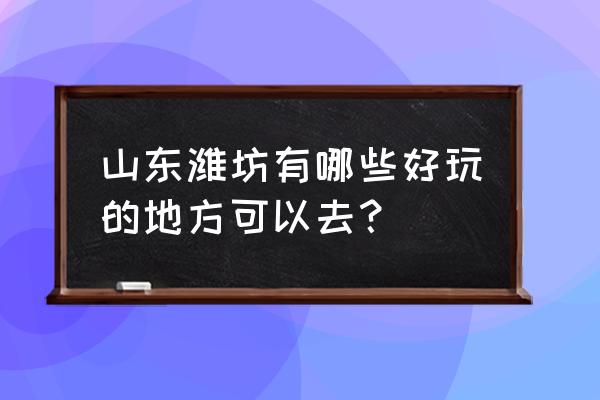 山东潍坊有什么好玩的地方 山东潍坊有哪些好玩的地方可以去？