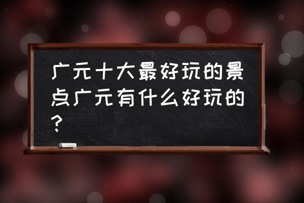 广元景点旅游景点有哪些 广元十大最好玩的景点广元有什么好玩的？