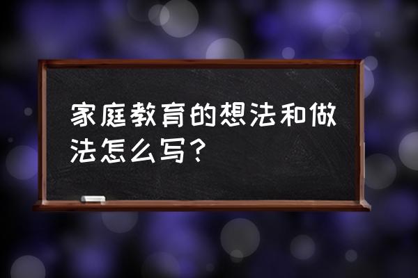 写一篇家庭教育文章 家庭教育的想法和做法怎么写？