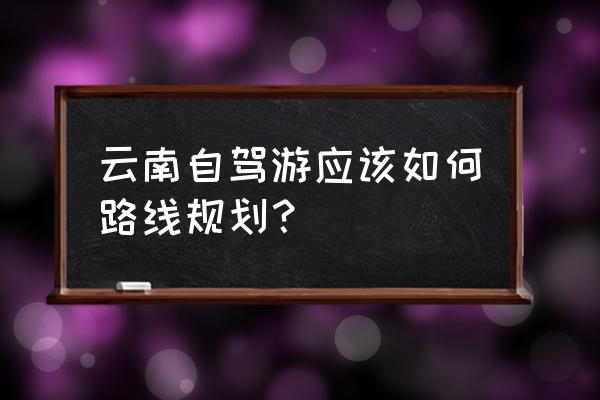 云南自驾游攻略详细 云南自驾游应该如何路线规划？