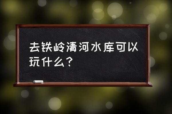 铁岭清河水库介绍 去铁岭清河水库可以玩什么？