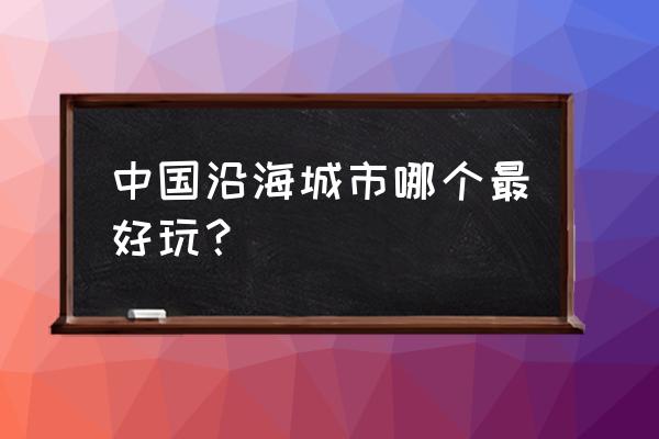 中国沿海旅游城市有哪些 中国沿海城市哪个最好玩？