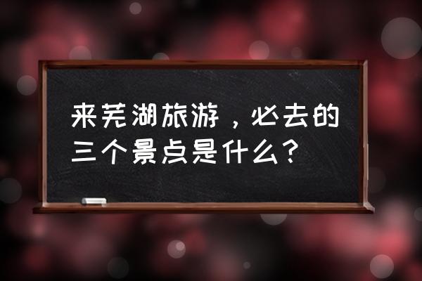 安徽芜湖旅游景点推荐 来芜湖旅游，必去的三个景点是什么？