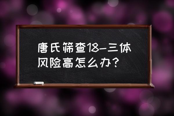 唐氏筛查18高危 唐氏筛查18-三体风险高怎么办？