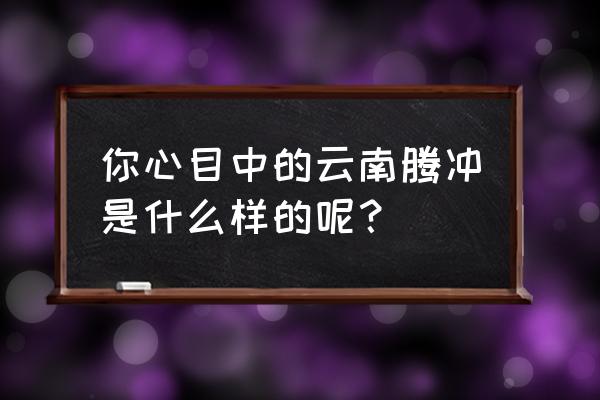 腾冲和顺古镇历史 你心目中的云南腾冲是什么样的呢？