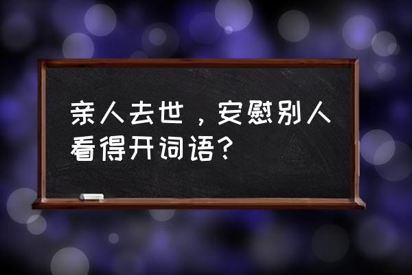 去世安慰词语 亲人去世，安慰别人看得开词语？