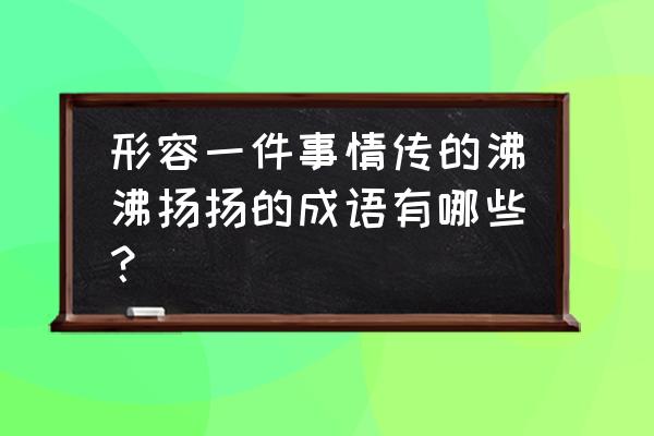 形容事情沸沸扬扬 形容一件事情传的沸沸扬扬的成语有哪些？