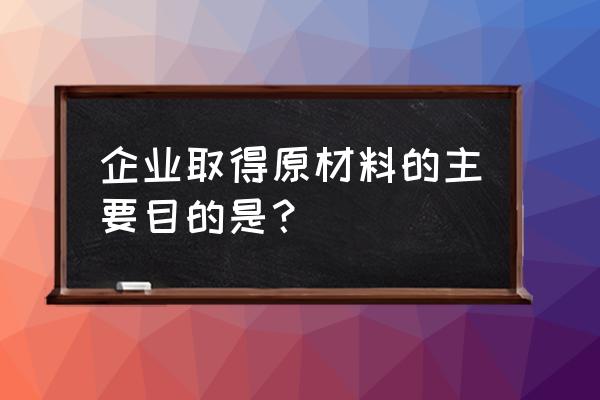 原料加工的主要目的是什么 企业取得原材料的主要目的是？