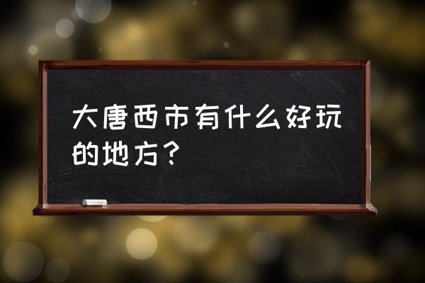 大唐西市有什么好玩的 大唐西市有什么好玩的地方？