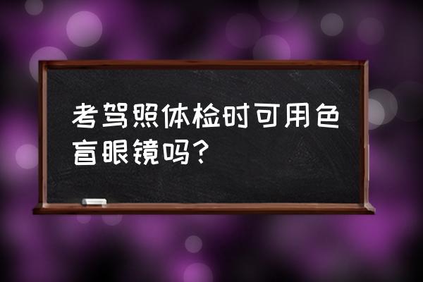 色盲眼镜有用吗能过体检吗 考驾照体检时可用色盲眼镜吗？