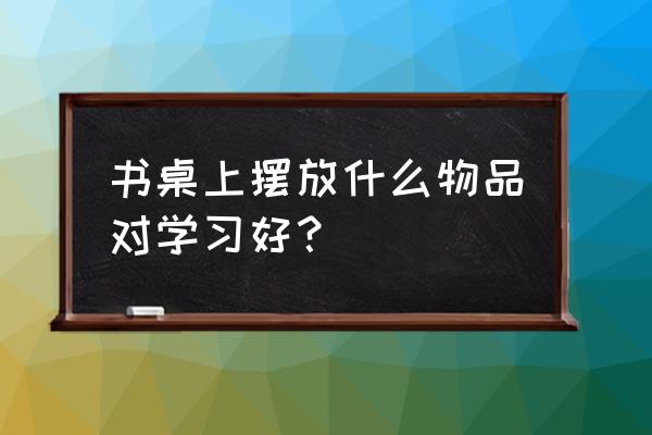 书桌摆件风水 书桌上摆放什么物品对学习好？