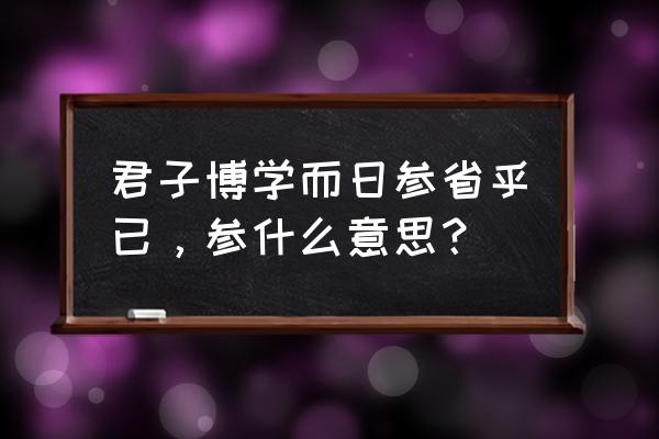 君子博学而日参省乎乎 君子博学而日参省乎已，参什么意思？