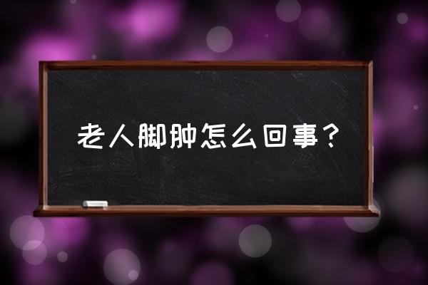 老年人脚肿了怎么回事呢 老人脚肿怎么回事？