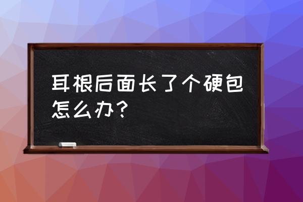 耳朵后面发根处长个硬包 耳根后面长了个硬包怎么办？