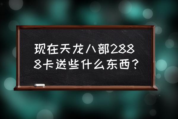 天龙八部2888卡送什么 现在天龙八部2888卡送些什么东西？