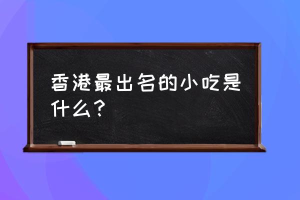 香港最著名的特色美食 香港最出名的小吃是什么？