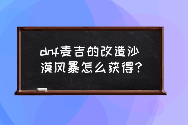 麦吉改造的沙漠风暴外观 dnf麦吉的改造沙漠风暴怎么获得？