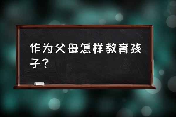 父母应该怎样教育孩子 作为父母怎样教育孩子？