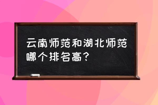 湖北师范全国排名 云南师范和湖北师范哪个排名高？