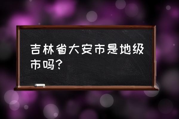 吉林省大安市简介 吉林省大安市是地级市吗？