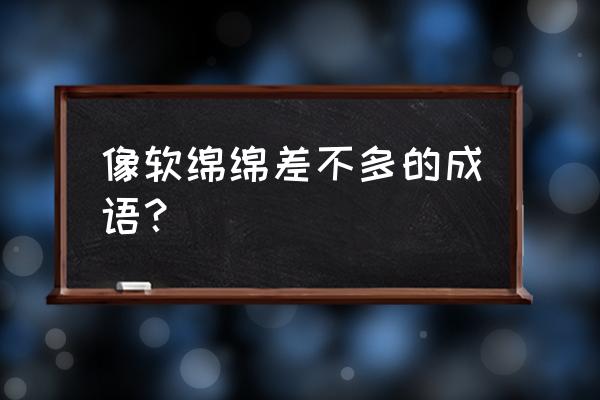 软绵绵类似的词语 像软绵绵差不多的成语？