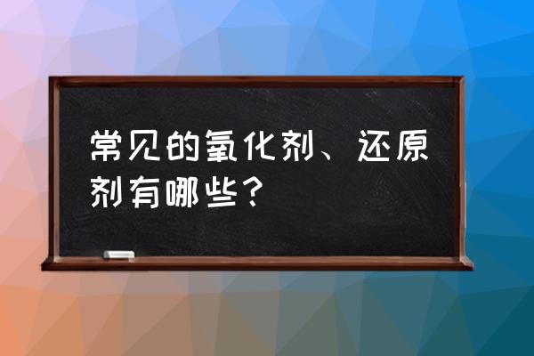 常见的氧化剂和还原剂 常见的氧化剂、还原剂有哪些？