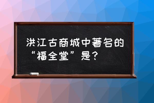 洪江古商城八大景点 洪江古商城中著名的“福全堂”是？