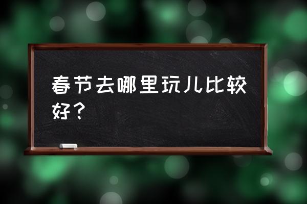 春节去哪里旅游比较好 春节去哪里玩儿比较好？