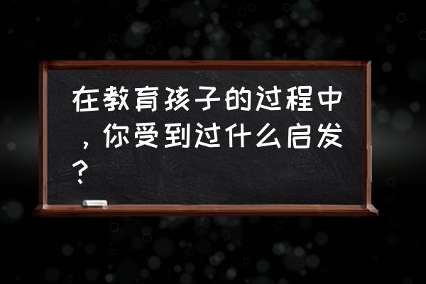 我的教育经历及感悟 在教育孩子的过程中，你受到过什么启发？