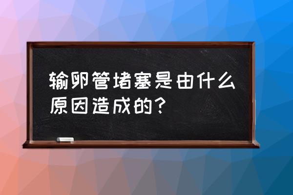 输卵管堵塞的主要原因 输卵管堵塞是由什么原因造成的？