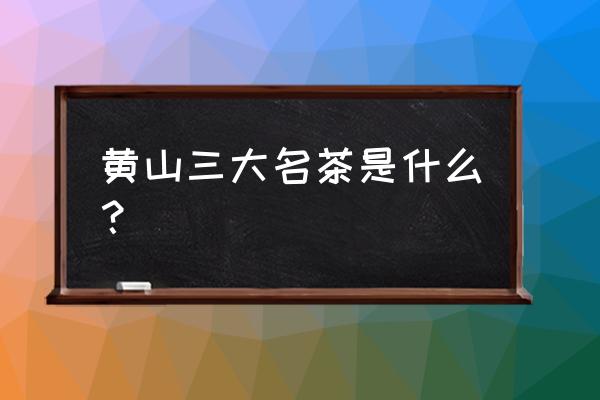 黄山茶叶品牌 黄山三大名茶是什么？