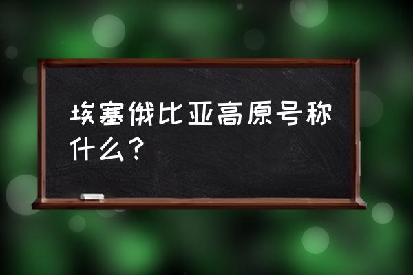 埃塞俄比亚高原被称为 埃塞俄比亚高原号称什么？