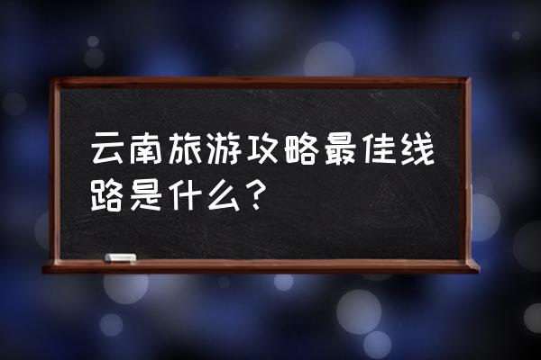 去云南旅游最佳路线 云南旅游攻略最佳线路是什么？