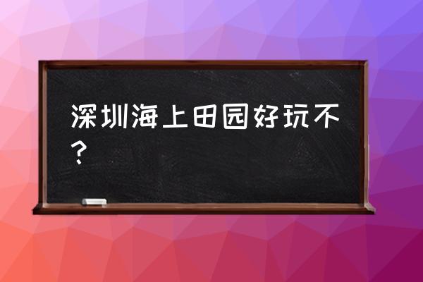 深圳海上田园项目 深圳海上田园好玩不？