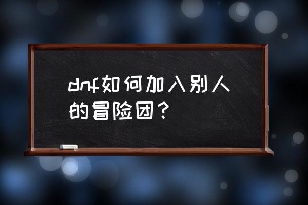 dnf冒险团可以加别人的吗 dnf如何加入别人的冒险团？