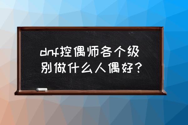 dnf控偶师哪些人偶好2020 dnf控偶师各个级别做什么人偶好？