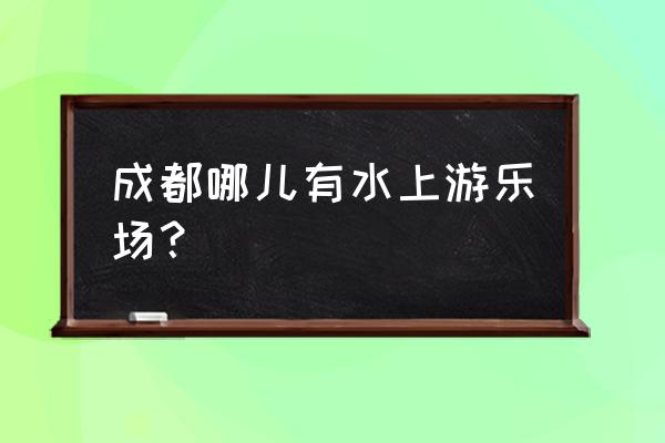 成都大型水上乐园 成都哪儿有水上游乐场？